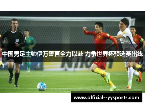 中国男足主帅伊万誓言全力以赴 力争世界杯预选赛出线